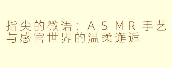 指尖的微语：ASMR手艺与感官世界的温柔邂逅