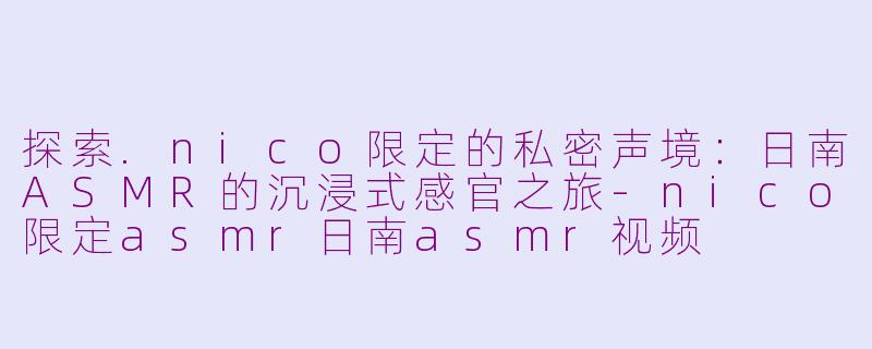 探索.nico限定的私密声境：日南ASMR的沉浸式感官之旅-nico限定asmr日南asmr视频