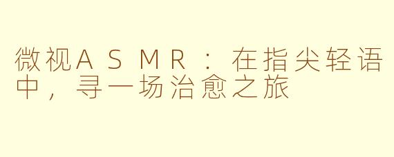 微视ASMR:在指尖轻语中,寻一场治愈之旅