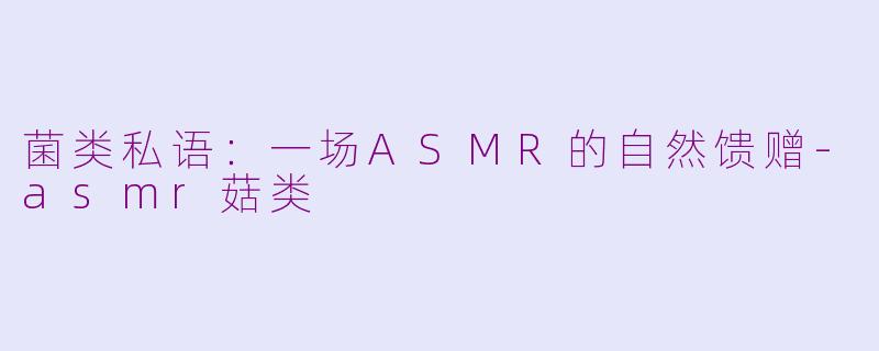 菌类私语：一场ASMR的自然馈赠-asmr菇类