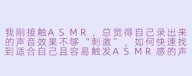 我刚接触ASMR，总觉得自己录出来的声音效果不够“刺激”，如何快速找到适合自己且容易触发ASMR感的声音或方法？-初学asmr
