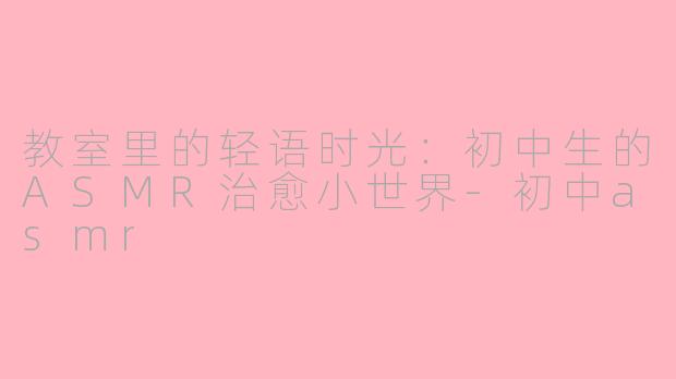 教室里的轻语时光：初中生的ASMR治愈小世界-初中asmr