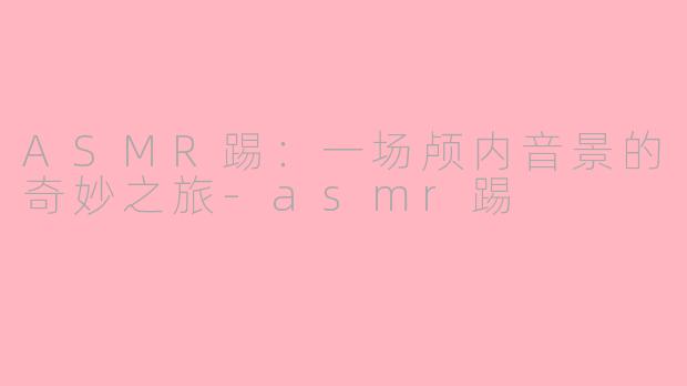 ASMR踢：一场颅内音景的奇妙之旅-asmr踢