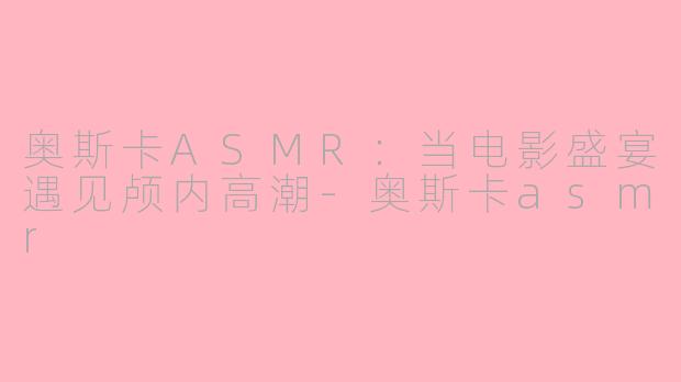 奥斯卡ASMR：当电影盛宴遇见颅内高潮-奥斯卡asmr