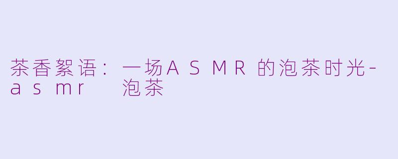 茶香絮语:一场ASMR的泡茶时光-asmr 泡茶