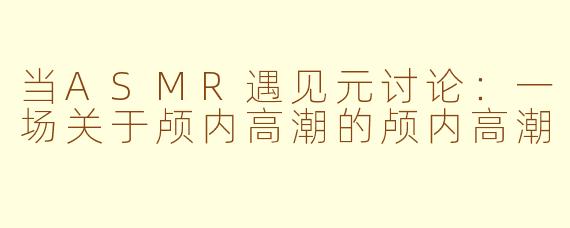当ASMR遇见元讨论:一场关于颅内高潮的颅内高潮