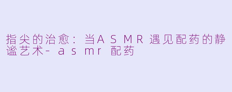 指尖的治愈：当ASMR遇见配药的静谧艺术-asmr配药