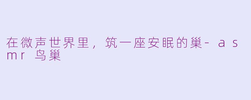 在微声世界里，筑一座安眠的巢-asmr鸟巢