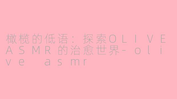 橄榄的低语：探索OLIVEASMR的治愈世界-olive asmr