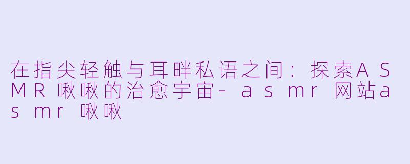 在指尖轻触与耳畔私语之间：探索ASMR啾啾的治愈宇宙-asmr网站asmr啾啾