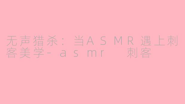 无声猎杀：当ASMR遇上刺客美学-asmr 刺客
