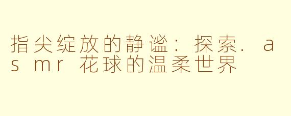 指尖绽放的静谧:探索.asmr花球的温柔世界