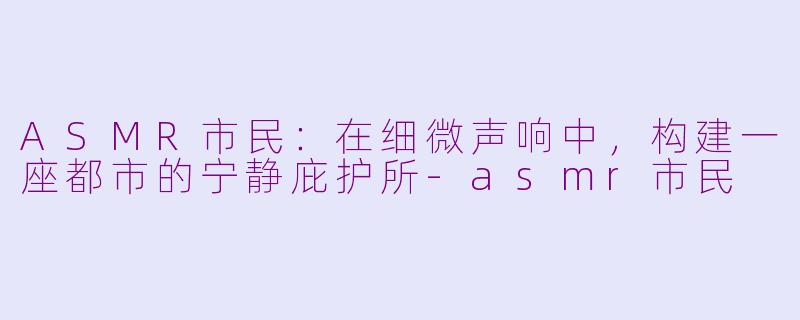 ASMR市民：在细微声响中，构建一座都市的宁静庇护所-asmr市民