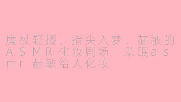 魔杖轻搁，指尖入梦：赫敏的ASMR化妆剧场-助眠asmr赫敏给人化妆