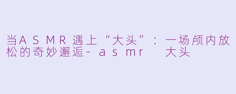 当ASMR遇上“大头”:一场颅内放松的奇妙邂逅-asmr 大头