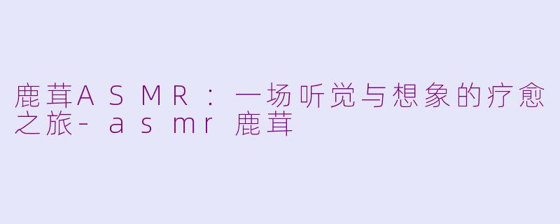鹿茸ASMR：一场听觉与想象的疗愈之旅-asmr鹿茸