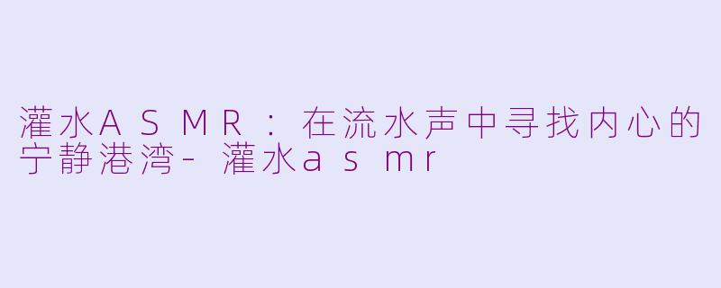 灌水ASMR：在流水声中寻找内心的宁静港湾-灌水asmr