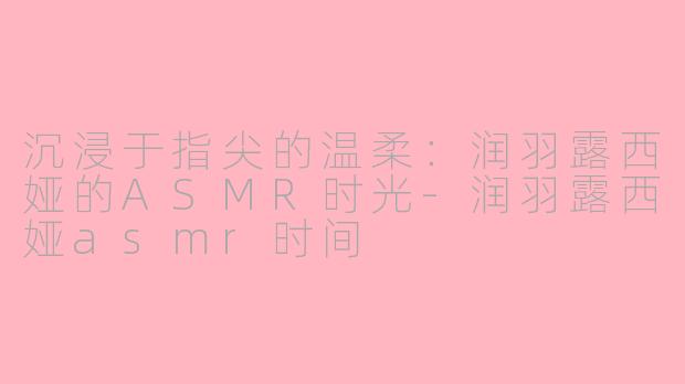 沉浸于指尖的温柔：润羽露西娅的ASMR时光-润羽露西娅asmr时间