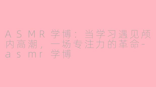 ASMR学博:当学习遇见颅内高潮,一场专注力的革命