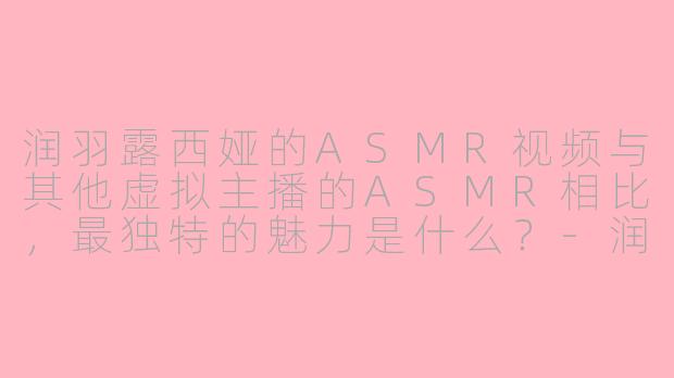 润羽露西娅的ASMR视频与其他虚拟主播的ASMR相比，最独特的魅力是什么？-润羽露西娅asmr时间