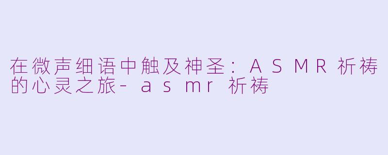 在微声细语中触及神圣:ASMR祈祷的心灵之旅-asmr祈祷