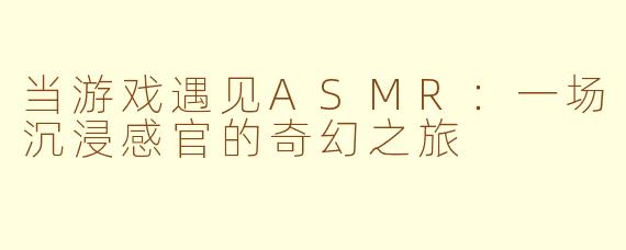 当游戏遇见ASMR：一场沉浸感官的奇幻之旅