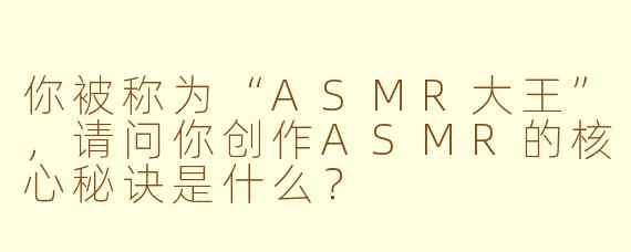 你被称为“ASMR大王”,请问你创作ASMR的核心秘诀是什么?