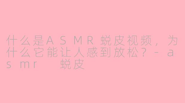 什么是ASMR蜕皮视频，为什么它能让人感到放松？-asmr 蜕皮