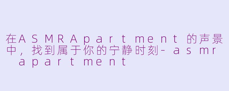 在ASMRApartment的声景中，找到属于你的宁静时刻-asmr apartment