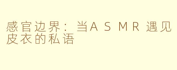 感官边界：当ASMR遇见皮衣的私语