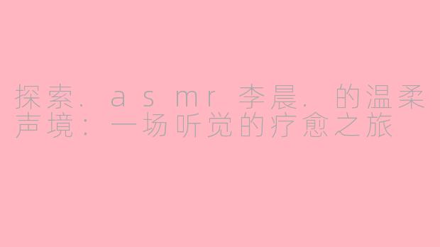 探索.asmr李晨.的温柔声境：一场听觉的疗愈之旅