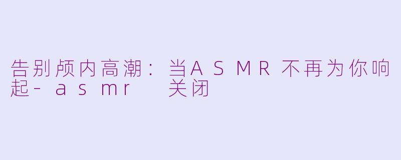 告别颅内高潮：当ASMR不再为你响起-asmr 关闭