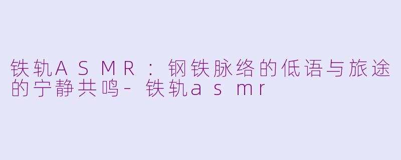 铁轨ASMR：钢铁脉络的低语与旅途的宁静共鸣-铁轨asmr