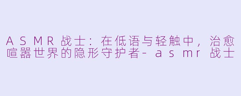 ASMR战士：在低语与轻触中，治愈喧嚣世界的隐形守护者-asmr战士