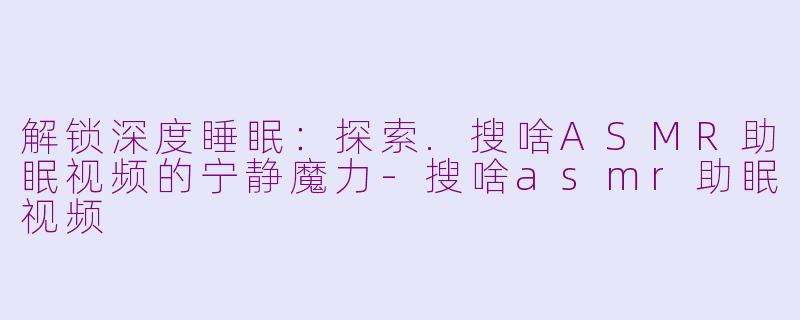 解锁深度睡眠：探索.搜啥ASMR助眠视频的宁静魔力-搜啥asmr助眠视频