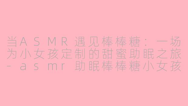 当ASMR遇见棒棒糖：一场为小女孩定制的甜蜜助眠之旅-asmr助眠棒棒糖小女孩