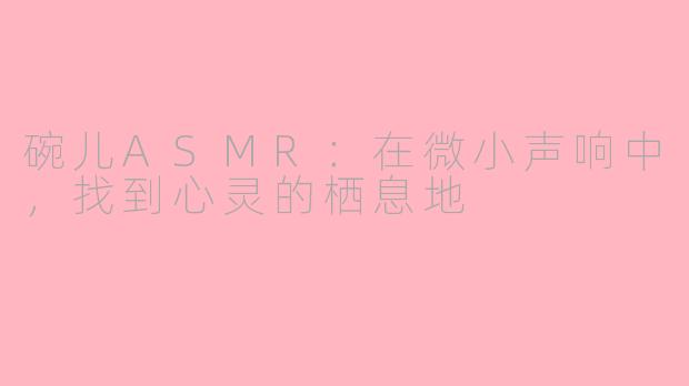 碗儿ASMR：在微小声响中，找到心灵的栖息地