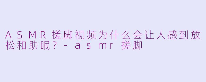 ASMR搓脚视频为什么会让人感到放松和助眠?