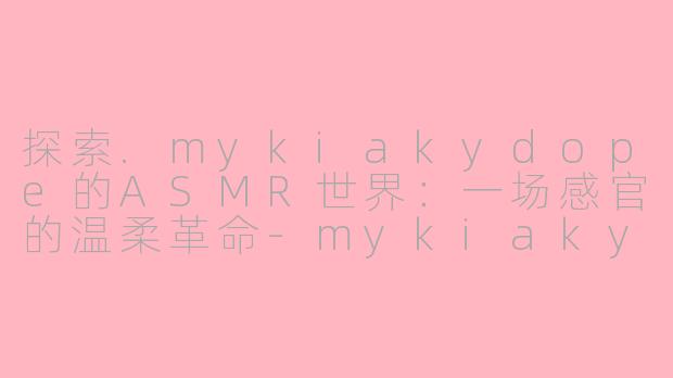 探索.mykiakydope的ASMR世界：一场感官的温柔革命-mykiakydope asmr
