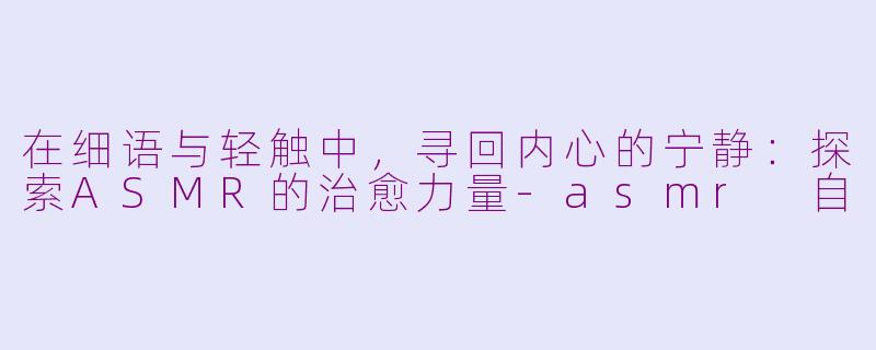 在细语与轻触中，寻回内心的宁静：探索ASMR的治愈力量-asmr 自