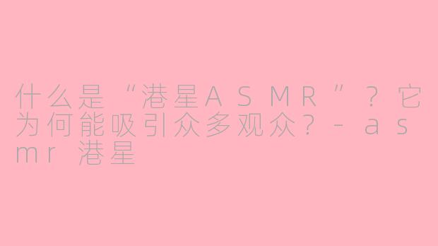什么是“港星ASMR”？它为何能吸引众多观众？
