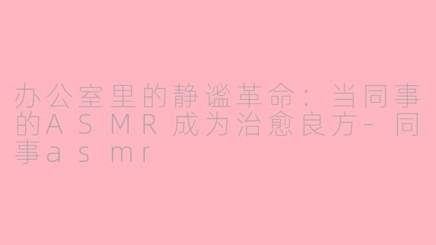 办公室里的静谧革命：当同事的ASMR成为治愈良方-同事asmr