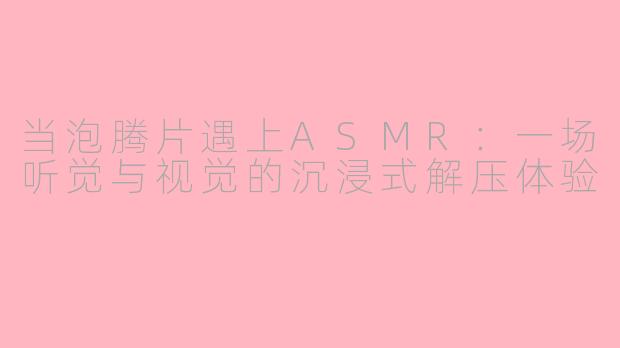 当泡腾片遇上ASMR：一场听觉与视觉的沉浸式解压体验
