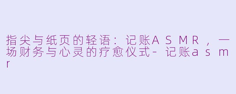 指尖与纸页的轻语:记账ASMR,一场财务与心灵的疗愈仪式-记账asmr