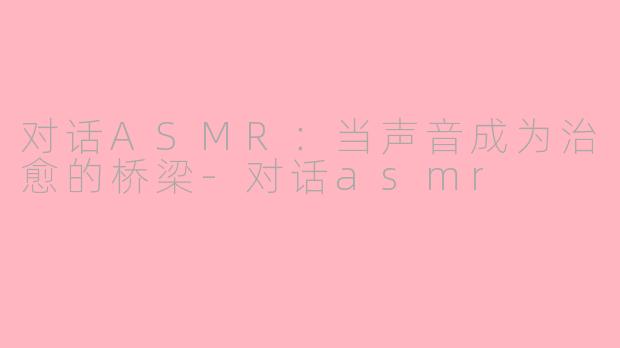 对话ASMR:当声音成为治愈的桥梁-对话asmr