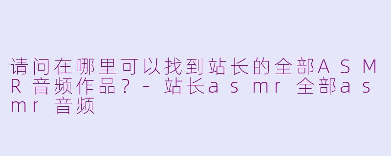 请问在哪里可以找到站长的全部ASMR音频作品？-站长asmr全部asmr音频