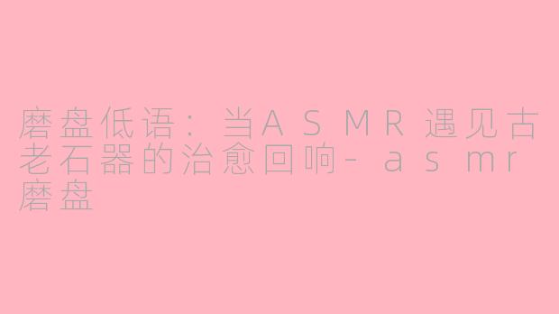 磨盘低语:当ASMR遇见古老石器的治愈回响