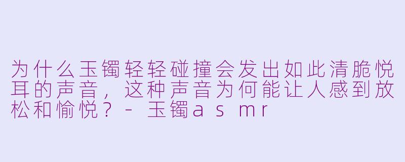 为什么玉镯轻轻碰撞会发出如此清脆悦耳的声音,这种声音为何能让人感到放松和愉悦?-玉镯asmr