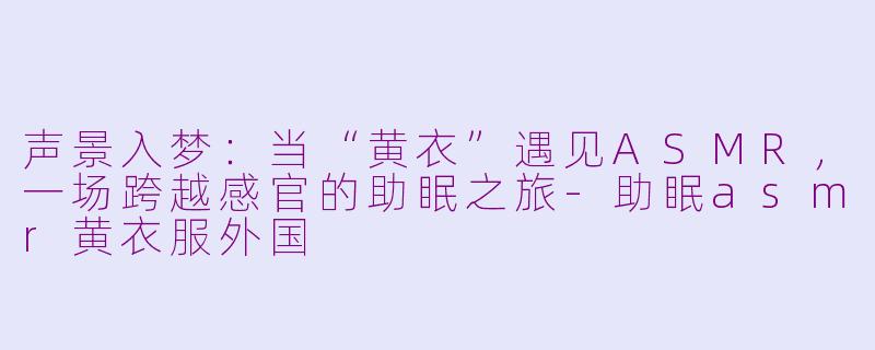 声景入梦：当“黄衣”遇见ASMR，一场跨越感官的助眠之旅-助眠asmr黄衣服外国