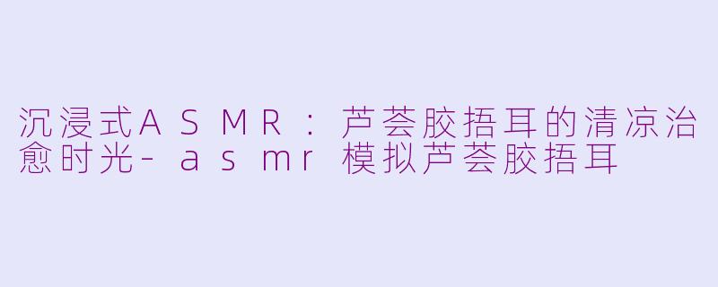 沉浸式ASMR：芦荟胶捂耳的清凉治愈时光-asmr模拟芦荟胶捂耳